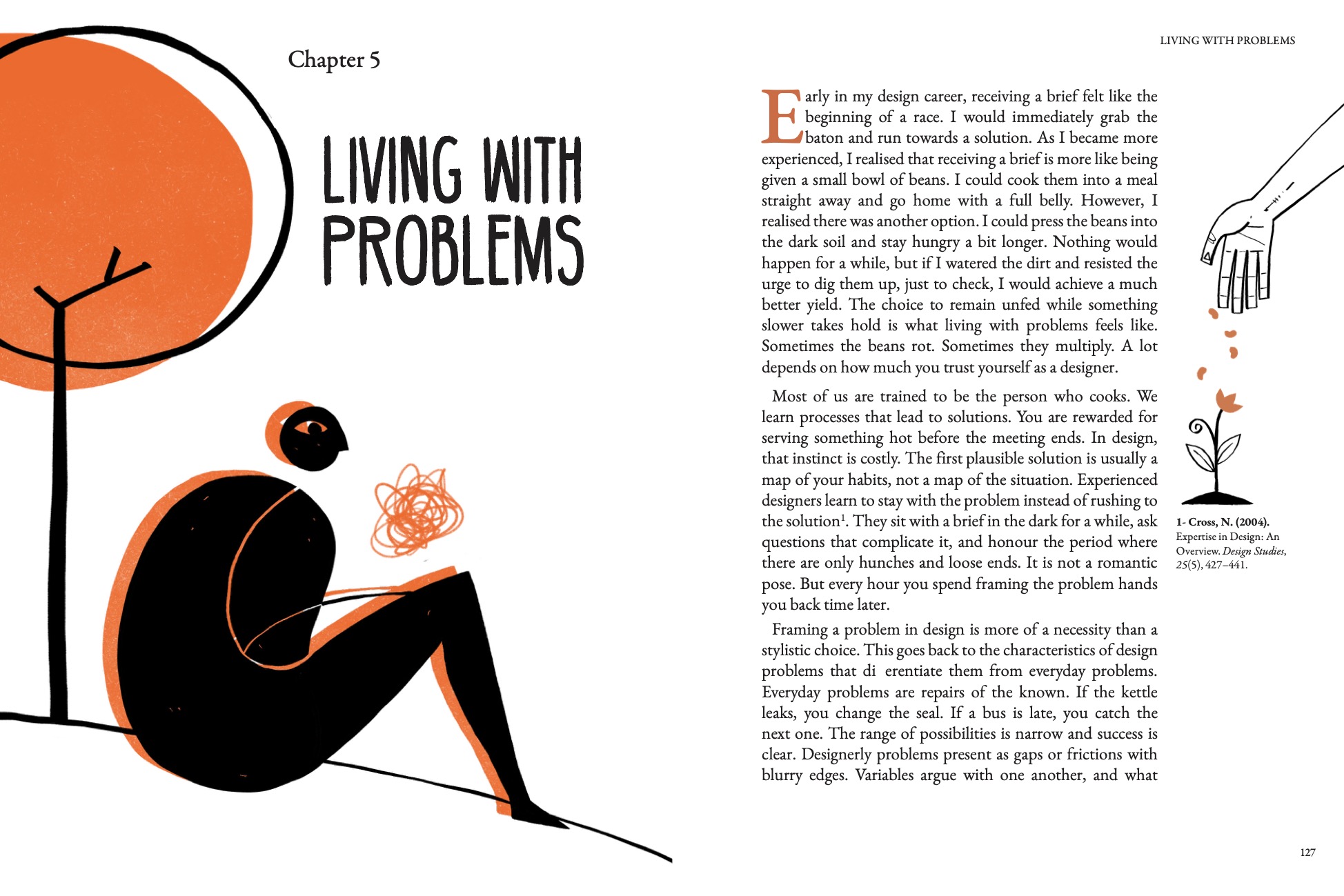 Chapter 5: Living with Problems. Early in my design career, receiving a brief felt like the beginning of a race. I would immediately grab the baton and run towards a solution. As I became more experienced, I realised that receiving a brief is more like being given a small bowl of beans. I could cook them into a meal straight away and go home with a full belly. However, I realised there was another option. I could press the beans into the dark soil and stay hungry a bit longer. Nothing would happen for a while, but if I watered the dirt and resisted the urge to dig them up, just to check, I would achieve a much better yield. The choice to remain unfed while something slower takes hold is what living with problems feels like. Sometimes the beans rot. Sometimes they multiply. A lot depends on how much you trust yourself as a designer. Most of us are trained to be the person who cooks. We learn processes that lead to solutions. You are rewarded for serving something hot before the meeting ends. In design, that instinct is costly. The first plausible solution is usually a map of your habits, not a map of the situation. Experienced designers learn to stay with the problem instead of rushing to the solution. They sit with a brief in the dark for a while, ask questions that complicate it, and honour the period where there are only hunches and loose ends. It is not a romantic pose. But every hour you spend framing the problem hands you back time later. Framing a problem in design is more of a necessity than a stylistic choice. This goes back to the characteristics of design problems that differentiate them from everyday problems. Everyday problems are repairs of the known. If the kettle leaks, you change the seal. If a bus is late, you catch the next one. The range of possibilities is narrow and success is clear. Designerly problems present as gaps or frictions with blurry edges. Variables argue with one another, and what counts as “better” depends on whose future you have in mind. Information is missing, and some of what you think you know is wrong in ways that will only show up when you move. You do not solve these as puzzles with a single answer. You frame a workable way to act.